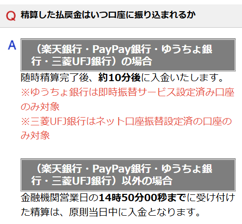 （楽天銀行・PayPay銀行・ゆうちょ銀行・三菱UFJ銀行）の場合
随時精算完了後、約10分後に入金いたします。
※ゆうちょ銀行は即時振替サービス設定済み口座のみ対象
※三菱UFJ銀行はネット口座振替設定済の口座のみ対象
 

（楽天銀行・PayPay銀行・ゆうちょ銀行・三菱UFJ銀行）以外の場合
金融機関営業日の14時50分00秒までに受け付けた精算は、原則当日中に入金となります。