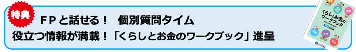 参加特典
FPと話せる！個別質問タイム
役立つ情報が満載！「くらしとお金のワークブック」進呈