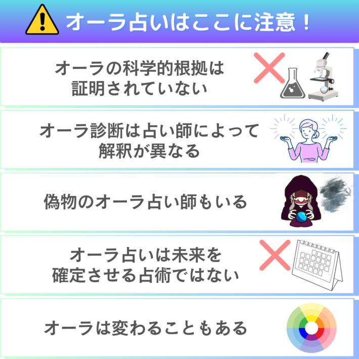 オーラ占いはここに注意！①オーラの科学的根拠は証明されていない ②オーラ診断は占い師によって解釈が異なる ③偽物のオーラ占い師もいる ④オーラ占いは未来を確定させる占術ではない ⑤オーラは変わることもある