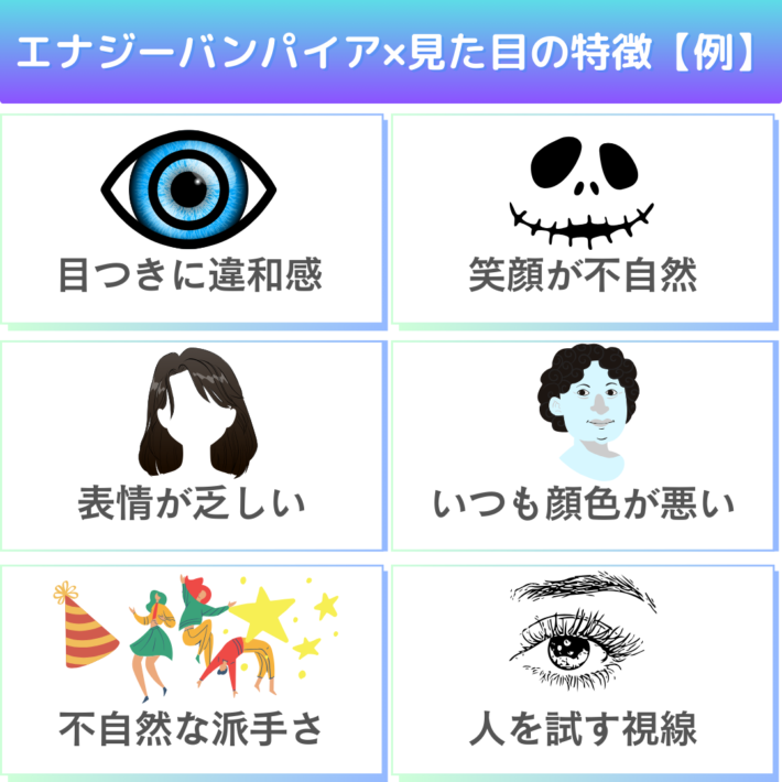 エナジーバンパイアの見た目の特徴の例①目つきに違和感②笑顔が不自然③表情が乏しい④いつも顔色が悪い⑤不自然な派手さ⑥人を試す視線