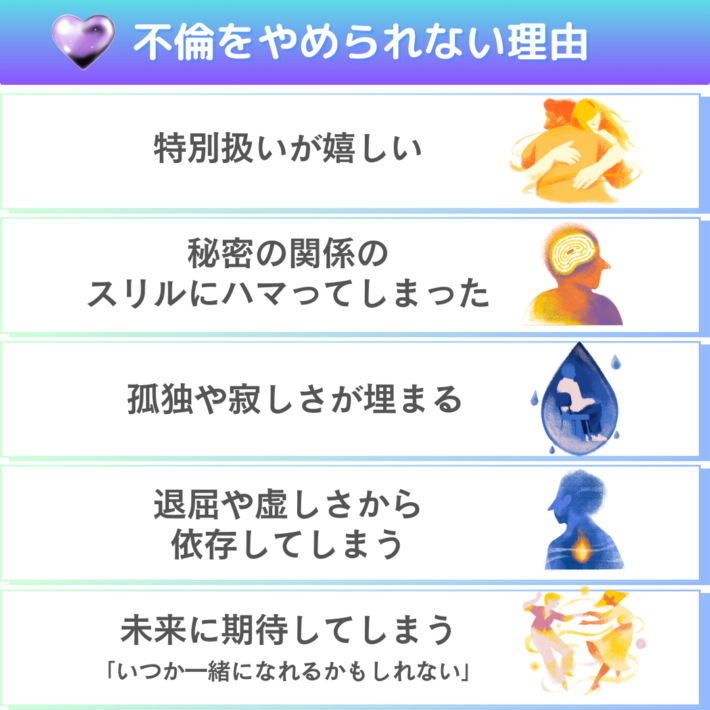 不倫をやめられない理由①特別扱いが嬉しい②秘密の関係のスリルにハマってしまった③孤独や寂しさが埋まる④退屈や虚しさから依存してしまう⑤未来に期待してしまう「いつか離婚して一緒になれるかもしれない」