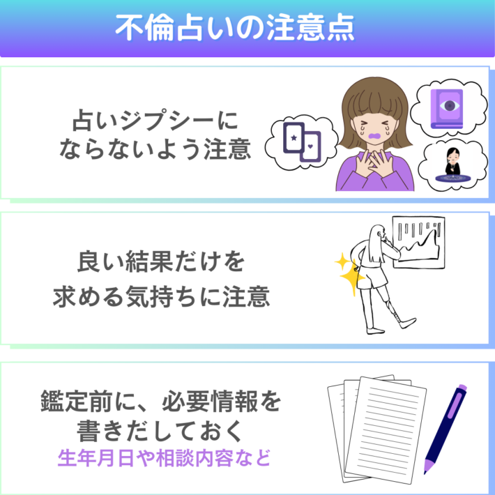 不倫占いの注意点①占いジプシーにならないよう注意 ②良い結果だけを求める気持ちに注意 ③鑑定前に必要情報を書きだしておく。生年月日や相談内容など