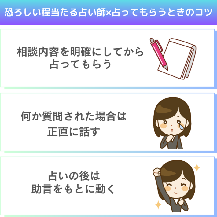 恐ろしい程当たる占い師に占ってもらうときのコツは、①相談内容を明確にしてから占ってもらう ②何か質問された場合は正直に話す ③占いの後は助言をもとに動く