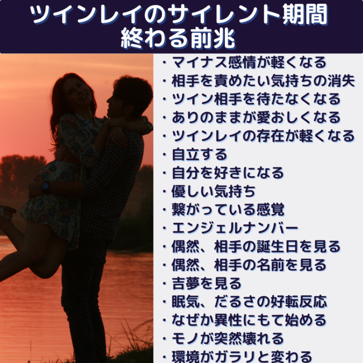 ツインレイのサイレント期間が終わる前兆・マイナス感情が軽くなる・相手を責めたい気持ちの消失・ツイン相手を待たなくなる・ありのままが愛おしくなる・ツインレイの存在がいい意味で軽くなる・自立する・自分を好きになる・優しい気持ち・繋がっている感覚・エンジェルナンバー・偶然、相手の誕生日を見る・偶然、相手の名前を見る・吉夢を見る・眠気、だるさの好転反応・なぜか異性にもて始める・モノが突然壊れる・環境がガラリと変わる